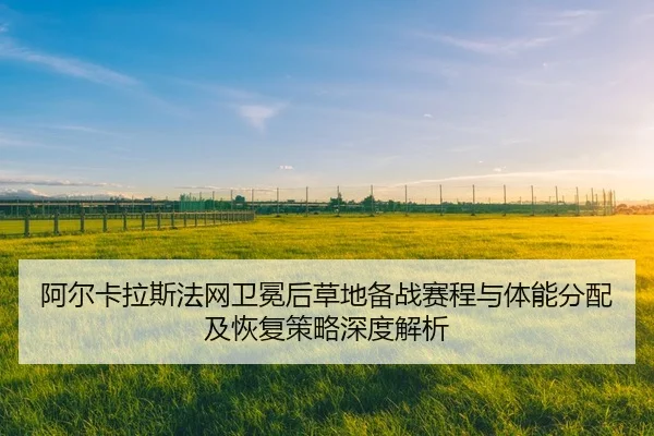 阿尔卡拉斯法网卫冕后草地备战赛程与体能分配及恢复策略深度解析